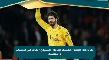 لماذا غادر أليسون معسكر ليفربول الآسيوي؟ تعرف على الأسباب والتفاصيل